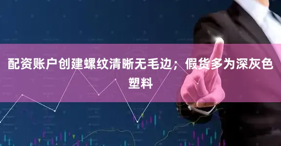 配资账户创建螺纹清晰无毛边；假货多为深灰色塑料