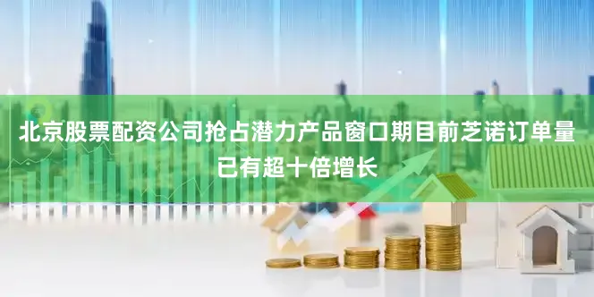 北京股票配资公司抢占潜力产品窗口期目前芝诺订单量已有超十倍增长