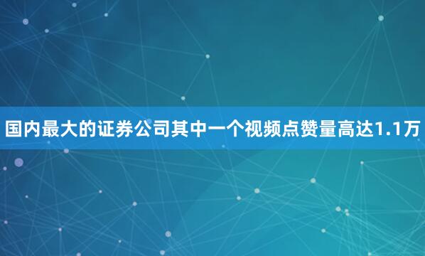 国内最大的证券公司其中一个视频点赞量高达1.1万