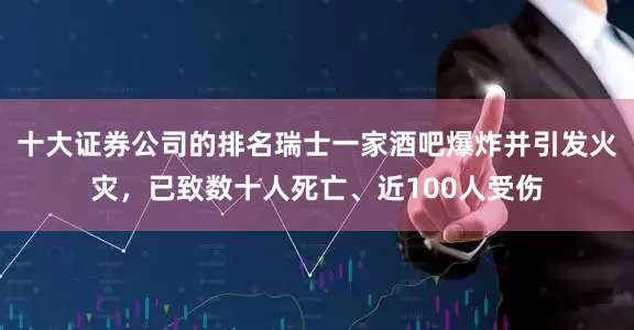 十大证券公司的排名瑞士一家酒吧爆炸并引发火灾，已致数十人死亡、近100人受伤